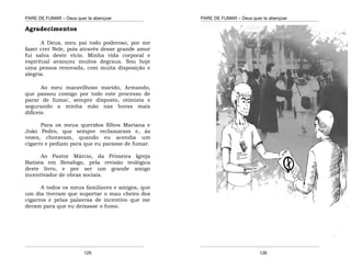 PARE DE FUMAR – Deus quer te abençoar
¯¯¯¯¯¯¯¯¯¯¯¯¯¯¯¯¯¯¯¯¯¯¯¯¯¯¯¯¯¯¯¯¯¯¯¯¯¯¯¯¯¯¯¯¯¯¯¯¯¯¯¯¯¯¯¯¯¯¯¯¯¯¯¯¯¯¯
¯¯¯¯¯¯¯¯¯¯¯¯¯¯¯¯¯¯¯¯¯¯¯¯¯¯¯¯¯¯¯¯¯¯¯¯¯¯¯¯¯¯¯¯¯¯¯¯¯¯¯¯¯¯¯¯¯¯¯¯¯¯¯¯¯¯¯
125
Agradecimentos
A Deus, meu pai todo poderoso, por me
fazer crer Nele, pois através desse grande amor
fui salva deste vício. Minha vida corporal e
espiritual avançou muitos degraus. Sou hoje
uma pessoa renovada, com muita disposição e
alegria.
Ao meu maravilhoso marido, Armando,
que passou comigo por todo este processo de
parar de fumar, sempre disposto, otimista e
segurando a minha mão nas horas mais
difíceis.
Para os meus queridos filhos Mariana e
João Pedro, que sempre reclamaram e, às
vezes, choravam, quando eu acendia um
cigarro e pediam para que eu parasse de fumar.
Ao Pastor Márcio, da Primeira Igreja
Batista em Botafogo, pela revisão teológica
deste livro, e por ser um grande amigo
incentivador de obras sociais.
A todos os meus familiares e amigos, que
um dia tiveram que suportar o mau cheiro dos
cigarros e pelas palavras de incentivo que me
deram para que eu deixasse o fumo.
PARE DE FUMAR – Deus quer te abençoar
¯¯¯¯¯¯¯¯¯¯¯¯¯¯¯¯¯¯¯¯¯¯¯¯¯¯¯¯¯¯¯¯¯¯¯¯¯¯¯¯¯¯¯¯¯¯¯¯¯¯¯¯¯¯¯¯¯¯¯¯¯¯¯¯¯¯¯
¯¯¯¯¯¯¯¯¯¯¯¯¯¯¯¯¯¯¯¯¯¯¯¯¯¯¯¯¯¯¯¯¯¯¯¯¯¯¯¯¯¯¯¯¯¯¯¯¯¯¯¯¯¯¯¯¯¯¯¯¯¯¯¯¯¯¯
126
 