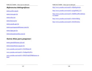 PARE DE FUMAR – Deus quer te abençoar
¯¯¯¯¯¯¯¯¯¯¯¯¯¯¯¯¯¯¯¯¯¯¯¯¯¯¯¯¯¯¯¯¯¯¯¯¯¯¯¯¯¯¯¯¯¯¯¯¯¯¯¯¯¯¯¯¯¯¯¯¯¯¯¯¯¯¯
¯¯¯¯¯¯¯¯¯¯¯¯¯¯¯¯¯¯¯¯¯¯¯¯¯¯¯¯¯¯¯¯¯¯¯¯¯¯¯¯¯¯¯¯¯¯¯¯¯¯¯¯¯¯¯¯¯¯¯¯¯¯¯¯¯¯¯
127
Referencias bibliográficas:
www.actbr.org.br
www.inca.gov.br
www.who.int
www.fiocruz.br
www.saude.gov.br
www.queroparardefumar.com.br
www.ibge.gov.br
www.drauziovarella.com.br
Outros Sites para pesquisar:
www.pareidefumar.cjb.net
www.leiantifumo.sp.gov.br
www.youtube.com/watch?v=F265D6aksA0
www.youtube.com/watch?v=TxiQqmWyPCw
www.youtube.com/watch?v=DXEd7mjh2ZM&feature=re
lated
PARE DE FUMAR – Deus quer te abençoar
¯¯¯¯¯¯¯¯¯¯¯¯¯¯¯¯¯¯¯¯¯¯¯¯¯¯¯¯¯¯¯¯¯¯¯¯¯¯¯¯¯¯¯¯¯¯¯¯¯¯¯¯¯¯¯¯¯¯¯¯¯¯¯¯¯¯¯
¯¯¯¯¯¯¯¯¯¯¯¯¯¯¯¯¯¯¯¯¯¯¯¯¯¯¯¯¯¯¯¯¯¯¯¯¯¯¯¯¯¯¯¯¯¯¯¯¯¯¯¯¯¯¯¯¯¯¯¯¯¯¯¯¯¯¯
128
http://www.youtube.com/watch?v=BQluEgsfwdA
http://www.youtube.com/watch?v=qLqpXSSZ_VA
http://www.youtube.com/watch?v=Pdf6HLodWow&featu
re=related
http://www.youtube.com/watch?v=b4c96-Mdt3g
http://www.youtube.com/watch?v=h0ATFtsrSoo
 