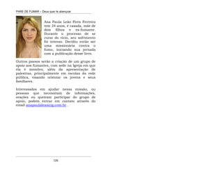 PARE DE FUMAR – Deus quer te abençoar
¯¯¯¯¯¯¯¯¯¯¯¯¯¯¯¯¯¯¯¯¯¯¯¯¯¯¯¯¯¯¯¯¯¯¯¯¯¯¯¯¯¯¯¯¯¯¯¯¯¯¯¯¯¯¯¯¯¯¯¯¯¯¯¯¯¯¯
¯¯¯¯¯¯¯¯¯¯¯¯¯¯¯¯¯¯¯¯¯¯¯¯¯¯¯¯¯¯¯¯¯¯¯¯¯¯¯¯¯¯¯¯¯¯¯¯¯¯¯¯¯¯¯¯¯¯¯¯¯¯¯¯¯¯¯
129
Ana Paula Leão Pires Ferreira
tem 34 anos, é casada, mãe de
dois filhos e ex-fumante.
Durante o processo de se
curar do vício, seu sofrimento
foi intenso. Decidiu então ser
uma missionária contra o
fumo, iniciando sua jornada
com a publicação desse livro.
Outros passos serão a criação de um grupo de
apoio aos fumantes, com sede na Igreja em que
ela é membro, além da apresentação de
palestras, principalmente em escolas da rede
pública, visando orientar os jovens e seus
familiares.
Interessados em ajudar nessa missão, ou
pessoas que necessitam de informações,
orações ou queiram participar do grupo de
apoio, podem entrar em contato através do
email anapaulaleao@ig.com.br .
 