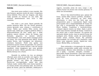 PARE DE FUMAR – Deus quer te abençoar
¯¯¯¯¯¯¯¯¯¯¯¯¯¯¯¯¯¯¯¯¯¯¯¯¯¯¯¯¯¯¯¯¯¯¯¯¯¯¯¯¯¯¯¯¯¯¯¯¯¯¯¯¯¯¯¯¯¯¯¯¯¯¯¯¯¯¯
¯¯¯¯¯¯¯¯¯¯¯¯¯¯¯¯¯¯¯¯¯¯¯¯¯¯¯¯¯¯¯¯¯¯¯¯¯¯¯¯¯¯¯¯¯¯¯¯¯¯¯¯¯¯¯¯¯¯¯¯¯¯¯¯¯¯¯
13
Grávida
Aos vinte anos conheci o meu marido. Ele
não fumava, gostava muito de mim e respeitava
meus hábitos. Para não me magoar, não dizia
nada quando eu fumava ao seu lado. Ele
aceitava passivamente meu vício e logo
casamos.
Aos vinte e um anos, fiquei grávida da
minha primeira filha. Eu me sentia péssima,
estava gerando uma criança e continuava a
fumar. Sabia que minha filha sentia todo
aquele mal, sabia que o cigarro poderia afetar o
desenvolvimento do feto, sabia que o bebê
poderia nascer doente, antes do tempo, mal
formado, pequeno, ou mesmo abortar
“naturalmente”, mas nem assim consegui parar
de fumar. Foi uma gestação bem difícil: sentia
enjôos fortes, não conseguia me alimentar,
vomitava bastante. Perdi seis quilos nos
primeiros quatro meses da gravidez. Eu parecia
uma caveira, não estava bonita e não me sentia
saudável, como imaginava que uma grávida
deveria se sentir. Afinal, gravidez não é doença.
Minha doença era o fumo.
Quando eu andava na rua, as pessoas
olhavam para mim ao acender um cigarro. Era
um olhar de repreensão, de “como pode uma
grávida fumar”, um olhar de julgamento.
Sentia-me envergonhada, sabia que elas
tinham razão: minha filha nem havia nascido e
eu estava sendo uma péssima mãe. Ao invés de
parar de fumar, para me defender, disfarçava o
PARE DE FUMAR – Deus quer te abençoar
¯¯¯¯¯¯¯¯¯¯¯¯¯¯¯¯¯¯¯¯¯¯¯¯¯¯¯¯¯¯¯¯¯¯¯¯¯¯¯¯¯¯¯¯¯¯¯¯¯¯¯¯¯¯¯¯¯¯¯¯¯¯¯¯¯¯¯
¯¯¯¯¯¯¯¯¯¯¯¯¯¯¯¯¯¯¯¯¯¯¯¯¯¯¯¯¯¯¯¯¯¯¯¯¯¯¯¯¯¯¯¯¯¯¯¯¯¯¯¯¯¯¯¯¯¯¯¯¯¯¯¯¯¯¯
14
cigarro, escondia atrás do meu corpo e até
evitava fumar em locais com muitas pessoas. O
olhar me incomodava.
Deus é tão misericordioso que, apesar do
fumo, minha filha nasceu perfeita, saudável -
nada de ruim aconteceu ao meu bebê.
Entretanto, o vício era tão forte que nos
preparativos para o nascimento fiquei mais
preocupada com a impossibilidade de fumar do
que com a recuperação da cesárea próxima.
Entre fraldas, roupinhas e lembrancinhas,
coloquei alguns maços na bolsa. Após o parto,
senti uma enorme vontade de fumar. Comecei a
me sentir mal e tentei levantar. Os pontos da
operação doíam muito, mas eu queria fumar de
qualquer jeito. Então, ainda na maternidade,
resolvi testar minhas forças. Na primeira
oportunidade, fui curvada até o banheiro, onde
havia uma pequena janela. Apoiei-me nela,
fumei. Minha filha, no berçário.
Para estimular a recuperação da cesárea,
o médico recomendou andar pelo corredor da
maternidade. Mesmo toda dolorida, eu esticava
até a saída – corredor, elevador, corredor -,
para poder fumar livremente. Claro que inventei
várias vezes de retornar àquele lugar somente
para fumar.
 