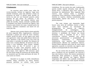 PARE DE FUMAR – Deus quer te abençoar
¯¯¯¯¯¯¯¯¯¯¯¯¯¯¯¯¯¯¯¯¯¯¯¯¯¯¯¯¯¯¯¯¯¯¯¯¯¯¯¯¯¯¯¯¯¯¯¯¯¯¯¯¯¯¯¯¯¯¯¯¯¯¯¯¯¯¯
¯¯¯¯¯¯¯¯¯¯¯¯¯¯¯¯¯¯¯¯¯¯¯¯¯¯¯¯¯¯¯¯¯¯¯¯¯¯¯¯¯¯¯¯¯¯¯¯¯¯¯¯¯¯¯¯¯¯¯¯¯¯¯¯¯¯¯
15
O Isolamento
Ao retornar para minha casa, além da
recém-nascida, vieram os cigarros. Logo meu
marido reclamou, pois não admitia o fumo na
presença do bebê. O adulto pode decidir se
aceita ou não ser um fumante passivo, pelas
pessoas de que gosta. As crianças, e em
especial os bebês, não podem exercer esse
poder de escolha. Assim, entendi o pedido dele
e estabeleci um limite territorial ao cigarro: não
fumaria mais dentro de casa e jamais perto da
criança. Também estabeleci um limite de um
maço por dia.
Apenas cinco meses depois estava grávida
do meu segundo filho. Logicamente, continuei
fumando e passei por tudo de novo: vômitos,
enjôos, perda de peso, só que agora com mais
um agravante: como não podia fumar dentro de
casa, passava o dia inteiro num vai-e-vem da
casa para o corredor do prédio. Eu deixava de
estar com a minha filhinha, de brincar com ela,
trocar a sua fraldinha, para fumar, isolada,
muitas vezes ao dia. É incrível o que se
descobre ao fazer uma pequena conta: eu
levava dez minutos por cigarro, no mínimo. A
cada maço, vinte cigarros, 200 minutos, mais
de três horas longe da presença da minha filha,
no momento que ela mais precisava de mim. E
com outro no ventre.
Quando eu ia pegar no bebê, desinfetava
minhas mãos, escovava os meus dentes,
passava perfume no cabelo, tudo muito
PARE DE FUMAR – Deus quer te abençoar
¯¯¯¯¯¯¯¯¯¯¯¯¯¯¯¯¯¯¯¯¯¯¯¯¯¯¯¯¯¯¯¯¯¯¯¯¯¯¯¯¯¯¯¯¯¯¯¯¯¯¯¯¯¯¯¯¯¯¯¯¯¯¯¯¯¯¯
¯¯¯¯¯¯¯¯¯¯¯¯¯¯¯¯¯¯¯¯¯¯¯¯¯¯¯¯¯¯¯¯¯¯¯¯¯¯¯¯¯¯¯¯¯¯¯¯¯¯¯¯¯¯¯¯¯¯¯¯¯¯¯¯¯¯¯
16
trabalhoso. Eu me sentia tão mal, inadequada,
queria mudar aquela situação, mas não me
sentia forte o suficiente para lutar contra os
sintomas da abstinência. Meu segundo filho
nasceu, uma criança linda e saudável,
novamente Deus abençoou minha família. E a
história se repetiu, minhas caminhadas pela
maternidade, apesar das dores, e a mesma
janela pequena.
Por esse tempo, por imposição legal,
houve uma série de medidas contra o fumo,
como forte redução na veiculação de
propagandas de marcas de cigarros,
obrigatoriedade de embalagens com
advertências escritas e visuais sobre efeitos da
nicotina e proibição de fumar em locais
fechados. Com o respaldo da lei e certa
consciência coletiva, pessoas que antes
aturavam passivamente a proximidade de
fumantes, começaram a demonstrar
intolerância com aqueles que fumavam
publicamente. Mesmo em ambientes abertos,
muitas delas olhavam para mim de uma forma
agressiva, quando eu acendia um cigarro, pior
ainda se acompanhada de meus filhos.
Eu me sentia fora de moda, literalmente,
pois o moderno era ser saudável, ser natural e
isso não incluía o fumo. Eu estava socialmente
deslocada: fazia ginástica e quando saia da
academia logo acendia um cigarro. Minha
respiração era difícil, meu pulmão reclamava,
meu corpo não aguentava mais aquela situação
 