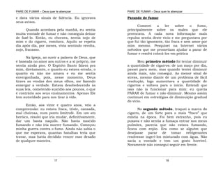 PARE DE FUMAR – Deus quer te abençoar
¯¯¯¯¯¯¯¯¯¯¯¯¯¯¯¯¯¯¯¯¯¯¯¯¯¯¯¯¯¯¯¯¯¯¯¯¯¯¯¯¯¯¯¯¯¯¯¯¯¯¯¯¯¯¯¯¯¯¯¯¯¯¯¯¯¯¯
¯¯¯¯¯¯¯¯¯¯¯¯¯¯¯¯¯¯¯¯¯¯¯¯¯¯¯¯¯¯¯¯¯¯¯¯¯¯¯¯¯¯¯¯¯¯¯¯¯¯¯¯¯¯¯¯¯¯¯¯¯¯¯¯¯¯¯
17
e dava vários sinais de falência. Eu ignorava
seus avisos.
Quando acordava pela manhã, eu sentia
muita vontade de fumar e não conseguia deixar
de fazê-lo. Então, eu chorava, sentia nojo de
mim e do cigarro, vomitava. Aquilo se repetia
dia após dia, por meses, vivia sentindo revolta,
nojo, fracasso.
Na Igreja, ao ouvir a palavra de Deus, que
é baseada no amor aos outros e a si próprio, me
sentia ainda pior. O Espírito Santo falava pra
mim, diretamente, o quanto eu estava errada, o
quanto eu não me amava e eu me sentia
envergonhada, pois, nesse momento, Deus
tirava as vendas dos meus olhos, me fazendo
enxergar a verdade. Estava desobedecendo às
suas leis, cometendo suicídio aos poucos, o que
é contrário aos seus ensinamentos. Apenas Ele
tem autoridade para nos tirar à vida.
Então, aos vinte e quatro anos, veio a
compreensão: eu estava fraca, triste, cansada,
mal cheirosa, num ponto limítrofe. Em um ato
heróico, resolvi que iria mudar, definitivamente,
dar um basta naquilo. Não havia nascido
fumando e não iria morrer fumando. Começou
minha guerra contra o fumo. Ainda não sabia o
que me esperava, quantas batalhas teria que
travar, mas havia decidido vencer esse desafio
de qualquer maneira.
PARE DE FUMAR – Deus quer te abençoar
¯¯¯¯¯¯¯¯¯¯¯¯¯¯¯¯¯¯¯¯¯¯¯¯¯¯¯¯¯¯¯¯¯¯¯¯¯¯¯¯¯¯¯¯¯¯¯¯¯¯¯¯¯¯¯¯¯¯¯¯¯¯¯¯¯¯¯
¯¯¯¯¯¯¯¯¯¯¯¯¯¯¯¯¯¯¯¯¯¯¯¯¯¯¯¯¯¯¯¯¯¯¯¯¯¯¯¯¯¯¯¯¯¯¯¯¯¯¯¯¯¯¯¯¯¯¯¯¯¯¯¯¯¯¯
18
Parando de fumar
Comecei a ler sobre o fumo,
principalmente sobre os males que ele
provocava. A cada nova informação mais
repulsa sentia deste vicio e me perguntava por
que fui tão ignorante, tão fraca e sem amor por
mim mesmo. Pesquisei na Internet vários
métodos que me prometiam ajudar a parar de
fumar e resolvi colocá-los em prática
Meu primeiro método foi tentar diminuir
a quantidade de cigarros: de um maço por dia,
passei para meio, mas quando tentei diminuir
ainda mais, não consegui. Ao menor sinal de
stress, mesmo diante de um problema de fácil
resolução, logo aumentava a quantidade de
cigarros e voltava para o início. Entendi que
isso não ia funcionar para mim: eu queria
PARAR de fumar e não diminuir. Mesmo assim
continuei em estratégias de diminuição gradual
do vício.
No segundo método, troquei a marca do
cigarro, de um forte para o mais “fraco” que
existia na época. Foi bem estranho, pois eu
puxava e não sentia a fumaça entrar nos meus
pulmões, parecia que não estava fumando,
ficava com enjôo. Era como se alguém que
desejasse parar de tomar refrigerantes
resolvesse ingeri-los misturado com água. Não
sacia a vontade e tem um gosto horrível.
Novamente não consegui seguir em frente.
 