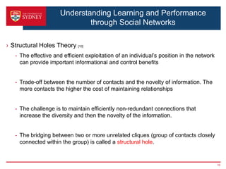 Understanding Learning and Performance
                              through Social Networks

› Structural Holes Theory [10]
   - The effective and efficient exploitation of an individual’s position in the network
     can provide important informational and control benefits


   - Trade-off between the number of contacts and the novelty of information. The
     more contacts the higher the cost of maintaining relationships


   - The challenge is to maintain efficiently non-redundant connections that
     increase the diversity and then the novelty of the information.


   - The bridging between two or more unrelated cliques (group of contacts closely
     connected within the group) is called a structural hole.


                                                                                           10
 