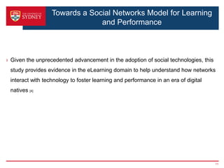 Towards a Social Networks Model for Learning
                               and Performance



› Given the unprecedented advancement in the adoption of social technologies, this
 study provides evidence in the eLearning domain to help understand how networks
 interact with technology to foster learning and performance in an era of digital
 natives [4]




                                                                                     11
 