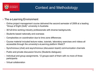 Context and Methodology


› The e-Learning Environment
 - Online project management course delivered the second semester of 2009 at a leading
   “Group of Eight (Go8)” university in Australia
 - 36 full-time working industry professionals with diverse backgrounds.
 - Students based nationally and overseas
 - Complexities on coordination due to time zone differences
 - Course material included lecture notes, tutorials, laboratory exercises and videos all
   accessible through the university’s eLearning platform WebCT
 - Synchronous (chat) and asynchronous (discussion board) communication channels
 - Public and private discussion forums (Students dialogues)
 - Individual and group assignments. 12 groups each of them with no more of three
   participants
 - Virtual collaboration


                                                                                            13
 