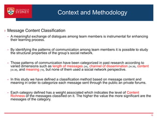 Context and Methodology

› Message Content Classification
 - A meaningful exchange of dialogues among team members is instrumental for enhancing
   their learning process.

 - By identifying the patterns of communication among team members it is possible to study
   the structural properties of the group’s social network.

 - Those patterns of communication have been categorized in past research according to
   varied dimensions such as length of messages [34], channel of dissemination [34,39], content
   [34,38], and meaning [19], but none of them used a social network perspective.



 - In this study we have defined a classification method based on message content and
   meaning in order to categorize each message sent through the public an private forums.

 - Each category defined has a weight associated which indicates the level of Content
   Richness of the messages classified on it. The higher the value the more significant are the
   messages of the category.



                                                                                                  15
 