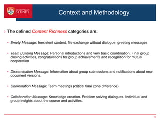 Context and Methodology

› The defined Content Richness categories are:

 • Empty Message: Inexistent content, file exchange without dialogue, greeting messages


 • Team Building Message: Personal introductions and very basic coordination. Final group
   closing activities, congratulations for group achievements and recognition for mutual
   cooperation


 • Dissemination Message: Information about group submissions and notifications about new
   document versions.


 • Coordination Message: Team meetings (critical time zone difference)


 • Collaboration Message: Knowledge creation. Problem solving dialogues. Individual and
   group insights about the course and activities.



                                                                                            16
 