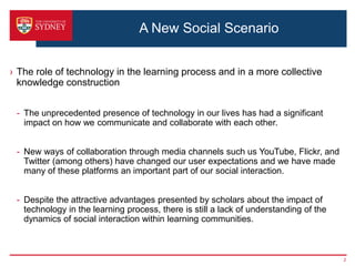 A New Social Scenario


› The role of technology in the learning process and in a more collective
  knowledge construction


 - The unprecedented presence of technology in our lives has had a significant
   impact on how we communicate and collaborate with each other.


 - New ways of collaboration through media channels such us YouTube, Flickr, and
   Twitter (among others) have changed our user expectations and we have made
   many of these platforms an important part of our social interaction.


 - Despite the attractive advantages presented by scholars about the impact of
   technology in the learning process, there is still a lack of understanding of the
   dynamics of social interaction within learning communities.



                                                                                       2
 