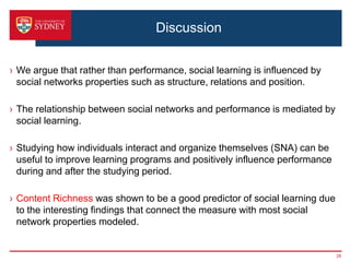 Discussion


› We argue that rather than performance, social learning is influenced by
  social networks properties such as structure, relations and position.

› The relationship between social networks and performance is mediated by
  social learning.

› Studying how individuals interact and organize themselves (SNA) can be
  useful to improve learning programs and positively influence performance
  during and after the studying period.

› Content Richness was shown to be a good predictor of social learning due
  to the interesting findings that connect the measure with most social
  network properties modeled.


                                                                             28
 