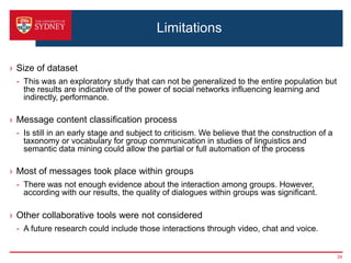 Limitations

› Size of dataset
 - This was an exploratory study that can not be generalized to the entire population but
   the results are indicative of the power of social networks influencing learning and
   indirectly, performance.

› Message content classification process
 - Is still in an early stage and subject to criticism. We believe that the construction of a
   taxonomy or vocabulary for group communication in studies of linguistics and
   semantic data mining could allow the partial or full automation of the process

› Most of messages took place within groups
 - There was not enough evidence about the interaction among groups. However,
   according with our results, the quality of dialogues within groups was significant.

› Other collaborative tools were not considered
 - A future research could include those interactions through video, chat and voice.


                                                                                                29
 