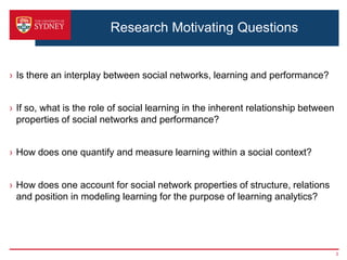 Research Motivating Questions


› Is there an interplay between social networks, learning and performance?


› If so, what is the role of social learning in the inherent relationship between
  properties of social networks and performance?


› How does one quantify and measure learning within a social context?


› How does one account for social network properties of structure, relations
  and position in modeling learning for the purpose of learning analytics?




                                                                                    3
 