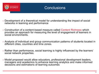 Conclusions


› Development of a theoretical model for understanding the impact of social
  networks in learning and performance

› Construction of a content-based measure called Content Richness which
  provides an approach for measuring the level of engagement of learners in
  social environments.

› Analysis of individual and group communication patterns of students located in
  different cities, countries and time zones.

› Rather than performance, social learning is highly influenced by the learners’
  social network properties.

› Model proposed would allow educators, professional development leaders,
  managers and academics to enhance learning analytics and make informed
  decisions and estimations of learning outcomes

                                                                                   30
 