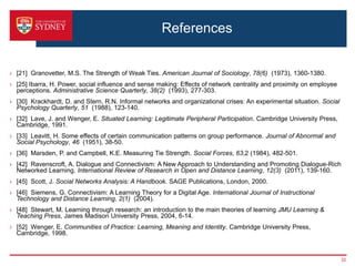 References


› [21] Granovetter, M.S. The Strength of Weak Ties. American Journal of Sociology, 78(6) (1973), 1360-1380.
› [25] Ibarra, H. Power, social influence and sense making: Effects of network centrality and proximity on employee
  perceptions. Administrative Science Quarterly, 38(2) (1993), 277-303.
› [30] Krackhardt, D. and Stern, R.N. Informal networks and organizational crises: An experimental situation. Social
  Psychology Quarterly, 51 (1988), 123-140.
› [32] Lave, J. and Wenger, E. Situated Learning: Legitimate Peripheral Participation. Cambridge University Press,
  Cambridge, 1991.
› [33] Leavitt, H. Some effects of certain communication patterns on group performance. Journal of Abnormal and
  Social Psychology, 46 (1951), 38-50.
› [36] Marsden, P. and Campbell, K.E. Measuring Tie Strength. Social Forces, 63,2 (1984), 482-501.
› [42] Ravenscroft, A. Dialogue and Connectivism: A New Approach to Understanding and Promoting Dialogue-Rich
  Networked Learning. International Review of Research in Open and Distance Learning, 12(3) (2011), 139-160.
› [45] Scott, J. Social Networks Analysis: A Handbook. SAGE Publications, London, 2000.
› [46] Siemens, G. Connectivism: A Learning Theory for a Digital Age. International Journal of Instructional
  Technology and Distance Learning, 2(1) (2004).
› [48] Stewart, M. Learning through research: an introduction to the main theories of learning JMU Learning &
  Teaching Press, James Madison University Press, 2004, 6-14.
› [52] Wenger, E. Communities of Practice: Learning, Meaning and Identity. Cambridge University Press,
  Cambridge, 1998.



                                                                                                                       32
 