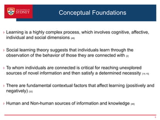 Conceptual Foundations


› Learning is a highly complex process, which involves cognitive, affective,
  individual and social dimensions [48]

› Social learning theory suggests that individuals learn through the
  observation of the behavior of those they are connected with [2]

› To whom individuals are connected is critical for reaching unexplored
  sources of novel information and then satisfy a determined necessity [14,15]

› There are fundamental contextual factors that affect learning (positively and
  negatively) [32]

› Human and Non-human sources of information and knowledge [46]

                                                                                  5
 