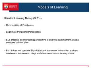 Models of Learning


› Situated Learning Theory (SLT) [32]

 - Communities of Practice [52]

 - Legitimate Peripheral Participation


 - SLT presents an interesting perspective to analyze learning from a social
   networks point of view


 - But, it does not consider Non-Relational sources of information such as
   databases, webservers, blogs and discussion forums among others.




                                                                               6
 