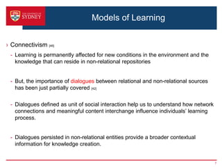 Models of Learning


› Connectivism [46]
 - Learning is permanently affected for new conditions in the environment and the
   knowledge that can reside in non-relational repositories


 - But, the importance of dialogues between relational and non-relational sources
   has been just partially covered [42]

 - Dialogues defined as unit of social interaction help us to understand how network
   connections and meaningful content interchange influence individuals’ learning
   process.


 - Dialogues persisted in non-relational entities provide a broader contextual
   information for knowledge creation.


                                                                                       7
 