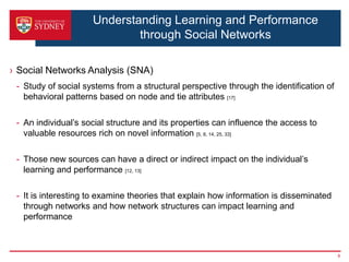 Understanding Learning and Performance
                             through Social Networks

› Social Networks Analysis (SNA)
 - Study of social systems from a structural perspective through the identification of
   behavioral patterns based on node and tie attributes [17]

 - An individual’s social structure and its properties can influence the access to
   valuable resources rich on novel information [5, 8, 14, 25, 33]

 - Those new sources can have a direct or indirect impact on the individual’s
   learning and performance [12, 13]

 - It is interesting to examine theories that explain how information is disseminated
   through networks and how network structures can impact learning and
   performance



                                                                                         8
 