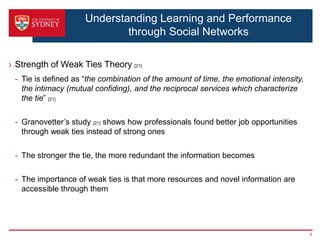 Understanding Learning and Performance
                             through Social Networks

› Strength of Weak Ties Theory [21]
 - Tie is defined as “the combination of the amount of time, the emotional intensity,
   the intimacy (mutual confiding), and the reciprocal services which characterize
   the tie” [21]

 - Granovetter’s study [21] shows how professionals found better job opportunities
   through weak ties instead of strong ones

 - The stronger the tie, the more redundant the information becomes

 - The importance of weak ties is that more resources and novel information are
   accessible through them




                                                                                        9
 