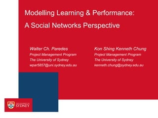 Modelling Learning & Performance:
A Social Networks Perspective


 Walter Ch. Paredes           Kon Shing Kenneth Chung
 Project Management Program   Project Management Program
 The University of Sydney     The University of Sydney
 wpar5857@uni.sydney.edu.au   kenneth.chung@sydney.edu.au
 