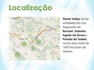 Localização
              Planet Valley irá ser
              estabelecido nas
              freguesias de
              Recarei, Sobreira,
              Aguiar de Sousa e
              Parada de Todeia,
              numa área total de
              1670 hectares de
              terreno
 