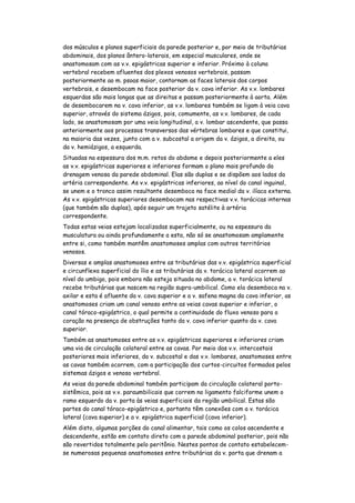 dos músculos e planos superficiais da parede posterior e, por meio de tributárias
abdominais, dos planos ântero-laterais, em especial musculares, onde se
anastomosam com as v.v. epigástricas superior e inferior. Próximo à coluna
vertebral recebem afluentes dos plexos venosos vertebrais, passam
posteriormente ao m. psoas maior, contornam as faces laterais dos corpos
vertebrais, e desembocam na face posterior da v. cava inferior. As v.v. lombares
esquerdas são mais longas que as direitas e passam posteriormente à aorta. Além
de desembocarem na v. cava inferior, as v.v. lombares também se ligam à veia cava
superior, através do sistema ázigos, pois, comumente, as v.v. lombares, de cada
lado, se anastomosam por uma veia longitudinal, a v. lombar ascendente, que passa
anteriormente aos processos transversos das vértebras lombares e que constitui,
na maioria das vezes, junto com a v. subcostal a origem da v. ázigos, a direita, ou
da v. hemiázigos, a esquerda.
Situadas na espessura dos m.m. retos do abdome e depois posteriormente a eles
as v.v. epigástricas superiores e inferiores formam o plano mais profundo da
drenagem venosa da parede abdominal. Elas são duplas e se dispõem aos lados da
artéria correspondente. As v.v. epigástricas inferiores, ao nível do canal inguinal,
se unem e o tronco assim resultante desemboca na face medial da v. ilíaca externa.
As v.v. epigástricas superiores desembocam nas respectivas v.v. torácicas internas
(que também são duplas), após seguir um trajeto satélite à artéria
correspondente.
Todas estas veias estejam localizadas superficialmente, ou na espessura da
musculatura ou ainda profundamente a esta, não só se anastomosam amplamente
entre si, como também mantêm anastomoses amplas com outros territórios
venosos.
Diversas e amplas anastomoses entre as tributárias das v.v. epigástrica superficial
e circunflexa superficial do ílio e as tributárias da v. torácica lateral ocorrem ao
nível do umbigo, pois embora não esteja situada no abdome, a v. torácica lateral
recebe tributárias que nascem na região supra-umbilical. Como ela desemboca na v.
axilar e esta é afluente da v. cava superior e a v. safena magna da cava inferior, as
anastomoses criam um canal venoso entre as veias cavas superior e inferior, o
canal tóraco-epigástrico, o qual permite a continuidade do fluxo venoso para o
coração na presença de obstruções tanto da v. cava inferior quanto da v. cava
superior.
Também as anastomoses entre as v.v. epigástricas superiores e inferiores criam
uma via de circulação colateral entre as cavas. Por meio das v.v. intercostais
posteriores mais inferiores, da v. subcostal e das v.v. lombares, anastomoses entre
as cavas também ocorrem, com a participação dos curtos-circuitos formados pelos
sistemas ázigos e venoso vertebral.
As veias da parede abdominal também participam da circulação colateral porto-
sistêmica, pois as v.v. paraumbilicais que correm no ligamento falciforme unem o
ramo esquerdo da v. porta às veias superficiais da região umbilical. Estas são
partes do canal tóraco-epigástrico e, portanto têm conexões com a v. torácica
lateral (cava superior) e a v. epigástrica superficial (cava inferior).
Além disto, algumas porções do canal alimentar, tais como os colos ascendente e
descendente, estão em contato direto com a parede abdominal posterior, pois não
são revertidos totalmente pelo peritônio. Nestes pontos de contato estabelecem-
se numerosas pequenas anastomoses entre tributárias da v. porta que drenam a
 