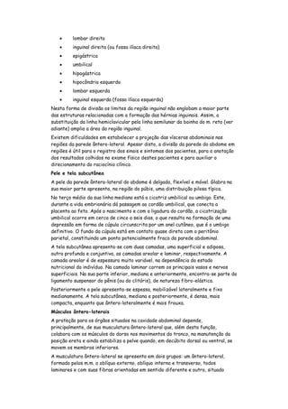 lombar direita
         inguinal direita (ou fossa ilíaca direita)
         epigástrica
         umbilical
         hipogástrica
         hipocôndrio esquerdo
         lombar esquerda
         inguinal esquerda (fossa ilíaca esquerda)
Nesta forma de divisão os limites da região inguinal não englobam a maior parte
das estruturas relacionadas com a formação das hérnias inguinais. Assim, a
substituição da linha hemiclavicular pela linha semilunar da bainha do m. reto (ver
adiante) amplia a área da região inguinal.
Existem dificuldades em estabelecer a projeção das vísceras abdominais nas
regiões da parede ântero-lateral. Apesar disto, a divisão da parede do abdome em
regiões é útil para o registro dos sinais e sintomas dos pacientes, para a anotação
dos resultados colhidos no exame físico destes pacientes e para auxiliar o
direcionamento do raciocínio clínico.
Pele e tela subcutânea
A pele da parede ântero-lateral do abdome é delgada, flexível e móvel. Glabra na
sua maior parte apresenta, na região do púbis, uma distribuição pilosa típica.
No terço médio da sua linha mediana está a cicatriz umbilical ou umbigo. Este,
durante a vida embrionária dá passagem ao cordão umbilical, que conecta a
placenta ao feto. Após o nascimento e com a ligadura do cordão, a cicatrização
umbilical ocorre em cerca de cinco a seis dias, o que resulta na formação de uma
depressão em forma de cúpula circunscrita por um anel cutâneo, que é o umbigo
definitivo. O fundo da cúpula está em contato quase direto com o peritônio
parietal, constituindo um ponto potencialmente fraco da parede abdominal.
A tela subcutânea apresenta-se com duas camadas, uma superficial e adiposa,
outra profunda e conjuntiva, as camadas areolar e laminar, respectivamente. A
camada areolar é de espessura muito variável, na dependência do estado
nutricional do indivíduo. Na camada laminar correm os principais vasos e nervos
superficiais. Na sua parte inferior, mediana e anteriormente, encontra-se parte do
ligamento suspensor do pênis (ou do clitóris), de natureza fibro-elástica.
Posteriormente a pele apresenta-se espessa, mobilizável lateralmente e fixa
medianamente. A tela subcutânea, mediana e posteriormente, é densa, mais
compacta, enquanto que ântero-lateralmente é mais frouxa.
Músculos ântero-laterais
A proteção para os órgãos situados na cavidade abdominal depende,
principalmente, de sua musculatura ântero-lateral que, além desta função,
colabora com os músculos do dorso nos movimentos do tronco, na manutenção da
posição ereta e ainda estabiliza a pelve quando, em decúbito dorsal ou ventral, se
movem os membros inferiores.
A musculatura ântero-lateral se apresenta em dois grupos: um ântero-lateral,
formado pelos m.m. o oblíquo externo, oblíquo interno e transverso, todos
laminares e com suas fibras orientadas em sentido diferente e outro, situado
 