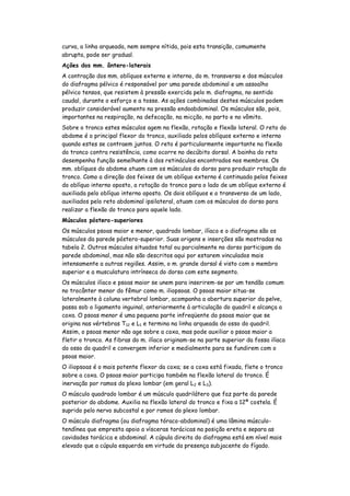 curva, a linha arqueada, nem sempre nítida, pois esta transição, comumente
abrupta, pode ser gradual.
Ações dos mm. ântero-laterais
A contração dos mm. oblíquos externo e interno, do m. transverso e dos músculos
do diafragma pélvico é responsável por uma parede abdominal e um assoalho
pélvico tensos, que resistem à pressão exercida pelo m. diafragma, no sentido
caudal, durante o esforço e a tosse. As ações combinadas destes músculos podem
produzir considerável aumento na pressão endoabdominal. Os músculos são, pois,
importantes na respiração, na defecação, na micção, no parto e no vômito.
Sobre o tronco estes músculos agem na flexão, rotação e flexão lateral. O reto do
abdome é o principal flexor do tronco, auxiliado pelos oblíquos externo e interno
quando estes se contraem juntos. O reto é particularmente importante na flexão
do tronco contra resistência, como ocorre no decúbito dorsal. A bainha do reto
desempenha função semelhante à dos retináculos encontrados nos membros. Os
mm. oblíquos do abdome atuam com os músculos do dorso para produzir rotação do
tronco. Como a direção dos feixes de um oblíquo externo é continuada pelos feixes
do oblíquo interno oposto, a rotação do tronco para o lado de um oblíquo externo é
auxiliada pelo oblíquo interno oposto. Os dois oblíquos e o transverso de um lado,
auxiliados pelo reto abdominal ipsilateral, atuam com os músculos do dorso para
realizar a flexão do tronco para aquele lado.
Músculos póstero-superiores
Os músculos psoas maior e menor, quadrado lombar, ilíaco e o diafragma são os
músculos da parede póstero-superior. Suas origens e inserções são mostradas na
tabela 2. Outros músculos situados total ou parcialmente no dorso participam da
parede abdominal, mas não são descritos aqui por estarem vinculados mais
intensamente a outras regiões. Assim, o m. grande dorsal é visto com o membro
superior e a musculatura intrínseca do dorso com este segmento.
Os músculos ilíaco e psoas maior se unem para inserirem-se por um tendão comum
no trocânter menor do fêmur como m. iliopsoas. O psoas maior situa-se
lateralmente à coluna vertebral lombar, acompanha a abertura superior da pelve,
passa sob o ligamento inguinal, anteriormente à articulação do quadril e alcança a
coxa. O psoas menor é uma pequena parte infreqüente do psoas maior que se
origina nas vértebras T12 e L1 e termina na linha arqueada do osso do quadril.
Assim, o psoas menor não age sobre a coxa, mas pode auxiliar o psoas maior a
fletir o tronco. As fibras do m. ilíaco originam-se na parte superior da fossa ilíaca
do osso do quadril e convergem inferior e medialmente para se fundirem com o
psoas maior.
O iliopsoas é o mais potente flexor da coxa; se a coxa está fixada, flete o tronco
sobre a coxa. O psoas maior participa também na flexão lateral do tronco. É
inervação por ramos do plexo lombar (em geral L 2 e L3).
O músculo quadrado lombar é um músculo quadrilátero que faz parte da parede
posterior do abdome. Auxilia na flexão lateral do tronco e fixa a 12ª costela. É
suprido pelo nervo subcostal e por ramos do plexo lombar.
O músculo diafragma (ou diafragma tóraco-abdominal) é uma lâmina músculo-
tendínea que empresta apoio a vísceras torácicas na posição ereta e separa as
cavidades torácica e abdominal. A cúpula direita do diafragma está em nível mais
elevado que a cúpula esquerda em virtude da presença subjacente do fígado.
 