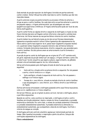 Cada metade da porção muscular do diafragma é dividida em partes esternal,
costal e lombar. Estas três partes estão inseridas no centro tendíneo que não tem
inserções ósseas.
A parte esternal origina-se posteriormente ao processo xifóide do esterno e
dirige-se para o centro tendíneo. De cada lado entre as partes esternal e costal há
um pequeno espaço, o trígono esternocostal, que dá passagem aos vasos
epigástricos superiores e linfáticos. O trígono esternocostal pode ser local de uma
hérnia diafragmática.
A parte costal forma as cúpulas direita e esquerda do diafragma e origina-se das
faces internas das seis cartilagens costais inferiores e das quatro costelas mais
inferiores. As fibras inserem-se nas partes ântero-laterais do centro tendíneo.
A parte lombar (ou vertebral) origina-se de dois arcos fibrosos denominados
ligamentos arqueados medial e lateral. Estes ligamentos são espessamentos da
fáscia sobre a parte mais superior do m. psoas maior (ligamento arqueado medial)
e m. quadrado lombar (ligamento arqueado lateral) e das vértebras lombares
craniais, formando dois pilares musculares, direito e esquerdo, que ascendem para
o centro tendíneo. Os dois pilares unem-se anteriormente à aorta formando o
hiato aórtico.
A porção da parte costal do diafragma que se origina da 11ª e 12ª costelas está,
em geral, separada da porção lombar por um espaço, o trígono vértebro-costal. Ele
é coberto por tecido conjuntivo que separa a pleura, superiormente, da glândula
adrenal e da extremidade superior do rim, inferiormente.
Várias estruturas passam pelo diafragma através de aberturas que são as
seguintes:
         hiato aórtico, situado entre os pilares direito e esquerdo. Por ele passam
       a aorta, o ducto torácico e a v. ázigos.
         hiato esofágico, situado à esquerda do hiato aórtico. Por ele passam o
       esôfago e os troncos vagais.
         forame da v. cava inferior, situado na metade direita do centro tendíneo
       e que dá passagem à v. cava inferior, ao n. frênico direito e aos linfáticos
       do fígado.
Outras estruturas atravessam o diafragma passando entre suas fibras musculares,
como os n.n. esplâncnicos e o tronco simpático.
Os nervos frênicos, que se originam no plexo cervical, inervam o diafragma, pleura
e peritônio adjacentes.
Quando se contrai, como acontece na inspiração, o diafragma arrasta o centro
tendíneo em direção abdominal. Assim o volume do tórax é aumentado e a pressão
endotorácica diminuída. Por outro lado, o volume da cavidade abdominal é diminuído
e a pressão endoabdominal aumentada. A pressão endotorácica diminuída e a
endoabdominal aumentada, que acompanham a descida do diafragma, facilitam o
retorno do sangue ao coração.
O diafragma está sob controle voluntário apenas por determinado período de
tempo. Não é possível se prender a respiração a ponto da asfixia. Soluços são
contrações espasmódicas do diafragma.
Fáscia endoabdominal
 