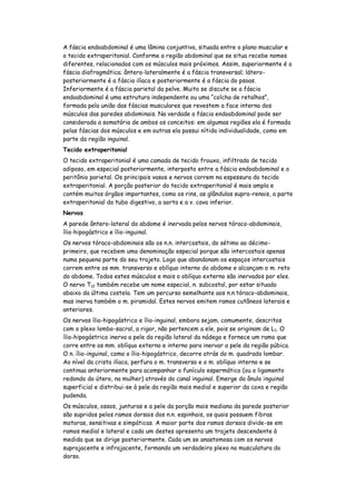 A fáscia endoabdominal é uma lâmina conjuntiva, situada entre o plano muscular e
o tecido extraperitonial. Conforme a região abdominal que se situa recebe nomes
diferentes, relacionados com os músculos mais próximos. Assim, superiormente é a
fáscia diafragmática; ântero-lateralmente é a fáscia transversal; látero-
posteriormente é a fáscia ilíaca e posteriormente é a fáscia do psoas.
Inferiormente é a fáscia parietal da pelve. Muito se discute se a fáscia
endoabdominal é uma estrutura independente ou uma “colcha de retalhos”,
formada pela união das fáscias musculares que revestem a face interna dos
músculos das paredes abdominais. Na verdade a fáscia endoabdominal pode ser
considerada a somatória de ambos os conceitos: em algumas regiões ela é formada
pelas fáscias dos músculos e em outras ela possui nítida individualidade, como em
parte da região inguinal.
Tecido extraperitonial
O tecido extraperitonial é uma camada de tecido frouxo, infiltrado de tecido
adiposo, em especial posteriormente, interposto entre a fáscia endoabdominal e o
peritônio parietal. Os principais vasos e nervos correm na espessura do tecido
extraperitonial. A porção posterior do tecido extraperitonial é mais ampla e
contém muitos órgãos importantes, como os rins, as glândulas supra-renais, a parte
extraperitonial do tubo digestivo, a aorta e a v. cava inferior.
Nervos
A parede ântero-lateral do abdome é inervada pelos nervos tóraco-abdominais,
ílio-hipogástrico e ílio-inguinal.
Os nervos tóraco-abdominais são os n.n. intercostais, do sétimo ao décimo-
primeiro, que recebem uma denominação especial porque são intercostais apenas
numa pequena parte do seu trajeto. Logo que abandonam os espaços intercostais
correm entre os mm. transverso e oblíquo interno do abdome e alcançam o m. reto
do abdome. Todos estes músculos e mais o oblíquo externo são inervados por eles.
O nervo T12 também recebe um nome especial, n. subcostal, por estar situado
abaixo da última costela. Tem um percurso semelhante aos n.n.tóraco-abdominais,
mas inerva também o m. piramidal. Estes nervos emitem ramos cutâneos laterais e
anteriores.
Os nervos ílio-hipogástrico e ílio-inguinal, embora sejam, comumente, descritos
com o plexo lombo-sacral, a rigor, não pertencem a ele, pois se originam de L1. O
ílio-hipogástrico inerva a pele da região lateral da nádega e fornece um ramo que
corre entre os mm. oblíquo externo e interno para inervar a pele da região púbica.
O n. ílio-inguinal, como o ílio-hipogástrico, decorre atrás do m. quadrado lombar.
Ao nível da crista ilíaca, perfura o m. transverso e o m. oblíquo interno e se
continua anteriormente para acompanhar o funículo espermático (ou o ligamento
redondo do útero, na mulher) através do canal inguinal. Emerge do ânulo inguinal
superficial e distribui-se à pele da região mais medial e superior da coxa e região
pudenda.
Os músculos, ossos, junturas e a pele da porção mais mediana da parede posterior
são supridos pelos ramos dorsais dos n.n. espinhais, os quais possuem fibras
motoras, sensitivas e simpáticas. A maior parte dos ramos dorsais divide-se em
ramos medial e lateral e cada um destes apresenta um trajeto descendente à
medida que se dirige posteriormente. Cada um se anastomosa com os nervos
suprajacente e infrajacente, formando um verdadeiro plexo na musculatura do
dorso.
 