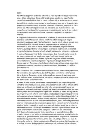 Vasos
As artérias da parede abdominal situadas no plano superficial vão se distribuir à
pele e à tela subcutânea. Estas artérias são as a.a. epigástrica superficial e
circunflexa superficial do ílio e os ramos cutâneos das artérias dos outros planos
As artérias profundas compreendem as localizadas na maior parte do seu trajeto
na espessura da musculatura da parede, como as a.a. lombares, as quatro ou cinco
últimas a.a. intercostais posteriores, a a. subcostal, a a. musculofrênica e a a.
circunflexa profunda do ílio, bem como as situadas na maior parte do seu trajeto
posteriormente ao m. reto do abdome, como as a.a. epigástricas superior e
inferior.
A a. epigástrica superficial origina-se da a. femoral, a cerca de um centímetro
abaixo do ligamento inguinal, emerge pelo hiato safeno e segue um trajeto
ascendente, passando superficial ao ligamento inguinal em direção ao umbigo, sem,
contudo alcançá-lo, correndo entre as camadas areolar e laminar da tela
subcutânea. A este nível se divide em uma série de ramos, progressivamente
menores, que se perdem na tela ou na pele ou ainda se anastomosam com ramos
provenientes das a.a. torácica lateral, epigástricas superior e inferior e lombares.
A a. circunflexa superficial do ílio também nasce da a. femoral, muitas vezes de
um tronco comum com a a. epigástrica superficial. Após emergir de forma
semelhante a esta pelo hiato safeno, segue uma trajetória de sentido lateral,
aproximadamente paralela ao ligamento inguinal, em direção à espinha ilíaca
ântero-superior. Termina a este nível emitindo diversos e finos ramos, alguns dos
quais se anastomosam com ramos provenientes das a.a. lombares e circunflexa
profunda do ílio.
As a.a. lombares são o correspondente abdominal das a.a. intercostais posteriores.
Tal como estas são segmentares, sua distribuição é equivalente e emergem do
dorso da aorta. Comumente as a.a. lombares são em número de quatro de cada
lado, podendo haver, ocasionalmente, um quinto e pequeno par que se origina da ou
em tronco com a a. sacral mediana.
A partir de suas origens, anteriores e correspondentes aos corpos das quatro
vértebras lombares superiores, as a.a. lombares correm em sentido lateral, sobre
os corpos vertebrais, em direção aos intervalos entre processos transversos
adjacentes, onde emitem o ramo espinhal, que penetra no canal vertebral e o ramo
dorsal, para a musculatura e planos superficiais do dorso. A partir daí seguem em
sua trajetória, ainda lateral, em direção à parede abdominal passando posteriores
a diversas estruturas, tais como o tronco simpático lombar (de ambos os lados), a
veia cava inferior (somente do lado direito), os pilares do diafragma (as duas a.a.
lombares superiores de cada lado). Em ambos os lados, as a.a. lombares passam sob
os arcos tendíneos que dão origem ao m. psoas maior e seguem posteriores a ele e
ao plexo lombar, cruzando, a seguir, o m. quadrado lombar, sendo que as três a.a.
lombares superiores o fazem posteriormente, enquanto a quarta lombar o faz, em
geral, anteriormente. Comumente, a segunda e a terceira a.a. lombares se
distribuem pela massa muscular lombo-sacral e ao m. quadrado lombar. Já a
primeira e a quarta a.a. lombares, mais volumosas que as outras, ao nível da borda
lateral do m. quadrado lombar perfuram a aponeurose de origem do m. transverso
do abdome seguindo anteriormente, entre ele e o m. oblíquo interno. Ao nível da
linha axilar posterior, elas atravessam o m. oblíquo interno e se distribuem para o
m. oblíquo externo. Ao longo deste trajeto na parede abdominal póstero-lateral
 