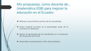 Mis propuestas, como docente de…
(matemática EGB) para mejorar la
educación en el Ecuador.
 Reforzar conocimientos previos de los estudiantes
 Incluir material concreto en el aprendizaje, pasar de lo
concreto a lo abstracto.
 Aplicar el aprendizaje de los estudiantes en la resolución
de situaciones de la vida
 Desarrollar el pensamiento crítico del estudiante
 