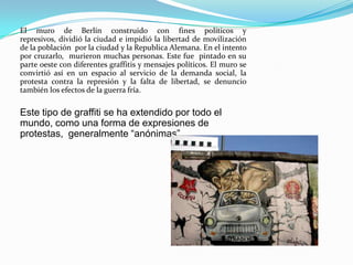 El muro de Berlín construido con fines políticos y represivos, dividió la ciudad e impidió la libertad de movilización de la población  por la ciudad y la Republica Alemana. En el intento por cruzarlo,  murieron muchas personas. Este fue  pintado en su parte oeste con diferentes graffitis y mensajes políticos. El muro se convirtió así en un espacio al servicio de la demanda social, la protesta contra la represión y la falta de libertad, se denuncio también los efectos de la guerra fría. Este tipo de graffiti se ha extendido por todo el mundo, como una forma de expresiones de protestas,  generalmente “anónimas”.