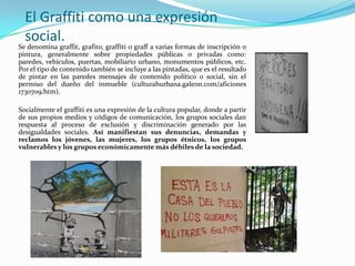 El Graffiti como una expresión social.Se denomina graffit, grafito, graffiti o graff a varias formas de inscripción o pintura, generalmente sobre propiedades públicas o privadas como: paredes, vehículos, puertas, mobiliario urbano, monumentos públicos, etc. Por el tipo de contenido también se incluye a las pintadas, que es el resultado de pintar en las paredes mensajes de contenido político o social, sin el permiso del dueño del inmueble (culturahurbana.galeon.com/aficiones 1730709.htm). Socialmente el graffiti es una expresión de la cultura popular, donde a partir de sus propios medios y códigos de comunicación, los grupos sociales dan respuesta al proceso de exclusión y discriminación generado por las desigualdades sociales. Así manifiestan sus denuncias, demandas y reclamos los jóvenes, las mujeres, los grupos étnicos, los grupos vulnerables y los grupos económicamente más débiles de la sociedad. 