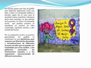En muchos países este tipo de graffiti está tipificado legalmente como una falta y daño a la propiedad pública o privada, según sea el caso, pero la sociedad misma manifiesta tolerancia hacia estosmensajes, ya que además de la protesta, la crítica o la demanda social  que puedan contener, se manifiesta en muchos de ellos creatividad, expresión artística y alto sentido del humor. Por su aceptación social y su practica generalizada, los graffitis se constituyen en una plataforma para expresar con libertad las demandas y reivindicaciones de diferentes sectores sociales que no pueden ser trasladadas por otros medios a los gobiernos nacionales, las   instituciones estatales y a los organismos  internacionalesde diferente naturaleza.