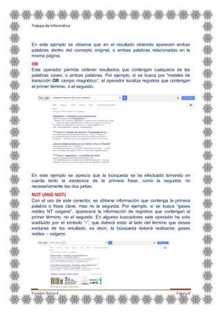 Trabajo de Informática
Paredes Richard Página8
En este ejemplo se observa que en el resultado obtenido aparecen ambas
palabras dentro del concepto original, o ambas palabras relacionadas en la
misma página.
OR
Este operador permite obtener resultados que contengan cualquiera de las
palabras caves, o ambas palabras. Por ejemplo, si se busca por “metales de
transición OR campo magnético”, el operador localiza registros que contengan
el primer término, o el segundo.
En este ejemplo se aprecia que la búsqueda se ha efectuado tomando en
cuenta tanto la existencia de la primera frase, como la segunda; no
necesariamente las dos juntas.
NOT (AND NOT)
Con el uso de este conector, se obtiene información que contenga la primera
palabra o frase clave, mas no la segunda. Por ejemplo, si se busca “gases
nobles NT oxígeno”, aparecerá la información de registros que contengan el
primer término, no el segundo. En algunos buscadores sete operador ha sido
sustituido por el símbolo “-”, que deberá estar al lado del término que desea
excluirse de los resultado, es decir, la búsqueda deberá realizarse: gases
nobles – oxígeno.
 