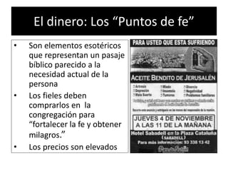 El dinero: Los “Puntos de fe”
• Son elementos esotéricos
que representan un pasaje
bíblico parecido a la
necesidad actual de la
persona
• Los fieles deben
comprarlos en la
congregación para
“fortalecer la fe y obtener
milagros.”
• Los precios son elevados
 
