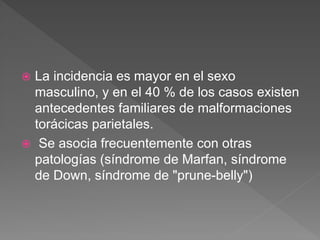  La incidencia es mayor en el sexo
masculino, y en el 40 % de los casos existen
antecedentes familiares de malformaciones
torácicas parietales.
 Se asocia frecuentemente con otras
patologías (síndrome de Marfan, síndrome
de Down, síndrome de "prune-belly")
 