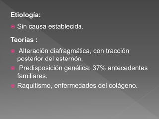 Etiología:
 Sin causa establecida.
Teorías :
 Alteración diafragmática, con tracción
posterior del esternón.
 Predisposición genética: 37% antecedentes
familiares.
 Raquitismo, enfermedades del colágeno.
 