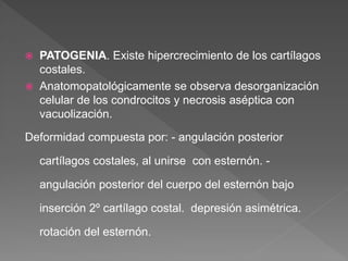  PATOGENIA. Existe hipercrecimiento de los cartílagos
costales.
 Anatomopatológicamente se observa desorganización
celular de los condrocitos y necrosis aséptica con
vacuolización.
Deformidad compuesta por: - angulación posterior
cartílagos costales, al unirse con esternón. -
angulación posterior del cuerpo del esternón bajo
inserción 2º cartílago costal. depresión asimétrica.
rotación del esternón.
 