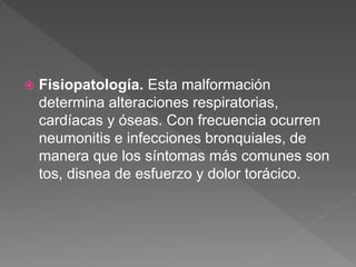  Fisiopatología. Esta malformación
determina alteraciones respiratorias,
cardíacas y óseas. Con frecuencia ocurren
neumonitis e infecciones bronquiales, de
manera que los síntomas más comunes son
tos, disnea de esfuerzo y dolor torácico.
 