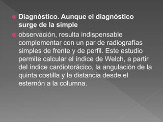  Diagnóstico. Aunque el diagnóstico
surge de la simple
 observación, resulta indispensable
complementar con un par de radiografías
simples de frente y de perfil. Este estudio
permite calcular el índice de Welch, a partir
del índice cardiotorácico, la angulación de la
quinta costilla y la distancia desde el
esternón a la columna.
 