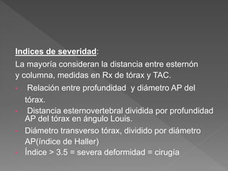 Indices de severidad:
La mayoría consideran la distancia entre esternón
y columna, medidas en Rx de tórax y TAC.
• Relación entre profundidad y diámetro AP del
tórax.
• Distancia esternovertebral dividida por profundidad
AP del tórax en ángulo Louis.
• Diámetro transverso tórax, dividido por diámetro
AP(índice de Haller)
• Índice > 3.5 = severa deformidad = cirugía
 