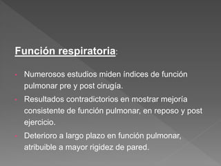 Función respiratoria:
• Numerosos estudios miden índices de función
pulmonar pre y post cirugía.
• Resultados contradictorios en mostrar mejoría
consistente de función pulmonar, en reposo y post
ejercicio.
• Deterioro a largo plazo en función pulmonar,
atribuible a mayor rigidez de pared.
 