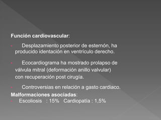 Función cardiovascular:
• Desplazamiento posterior de esternón, ha
producido identación en ventrículo derecho.
• Ecocardiograma ha mostrado prolapso de
válvula mitral (deformación anillo valvular)
con recuperación post cirugía.
• Controversias en relación a gasto cardiaco.
Malformaciones asociadas:
• Escoliosis : 15% Cardiopatía : 1,5%
 