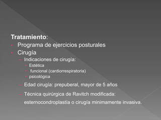 Tratamiento:
• Programa de ejercicios posturales
• Cirugía
– Indicaciones de cirugía:
• Estética
• funcional (cardiorrespiratoria)
• psicológica
– Edad cirugía: prepuberal, mayor de 5 años
– Técnica quirúrgica de Ravitch modificada:
esternocondroplastía o cirugía minimamente invasiva.
 