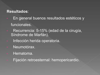 Resultados:
• En general buenos resultados estéticos y
funcionales.
• Recurrencia: 5-15% (edad de la cirugía,
Síndrome de Marfán).
• Infección herida operatoria.
• Neumotórax.
• Hematoma.
• Fijación retroesternal: hemopericardio.
 