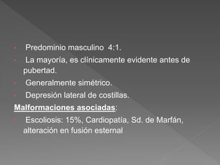 • Predominio masculino 4:1.
• La mayoría, es clínicamente evidente antes de
pubertad.
• Generalmente simétrico.
• Depresión lateral de costillas.
Malformaciones asociadas:
• Escoliosis: 15%, Cardiopatía, Sd. de Marfán,
alteración en fusión esternal
 