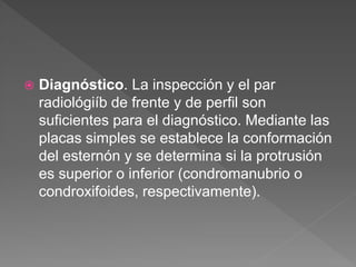  Diagnóstico. La inspección y el par
radiológiíb de frente y de perfil son
suficientes para el diagnóstico. Mediante las
placas simples se establece la conformación
del esternón y se determina si la protrusión
es superior o inferior (condromanubrio o
condroxifoides, respectivamente).
 