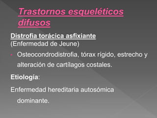 Distrofia torácica asfixiante
(Enfermedad de Jeune)
• Osteocondrodistrofia, tórax rígido, estrecho y
alteración de cartílagos costales.
Etiología:
Enfermedad hereditaria autosómica
dominante.
 