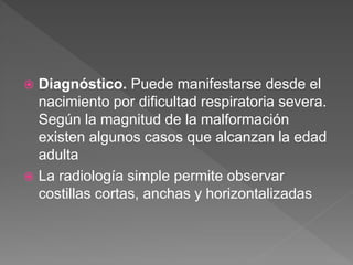  Diagnóstico. Puede manifestarse desde el
nacimiento por dificultad respiratoria severa.
Según la magnitud de la malformación
existen algunos casos que alcanzan la edad
adulta
 La radiología simple permite observar
costillas cortas, anchas y horizontalizadas
 